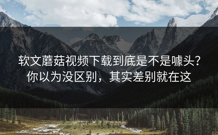 软文蘑菇视频下载到底是不是噱头?你以为没区别,其实差别就在这 第1张 软文蘑菇视频下载到底是不是噱头?你以为没区别,其实差别就在这 第1张