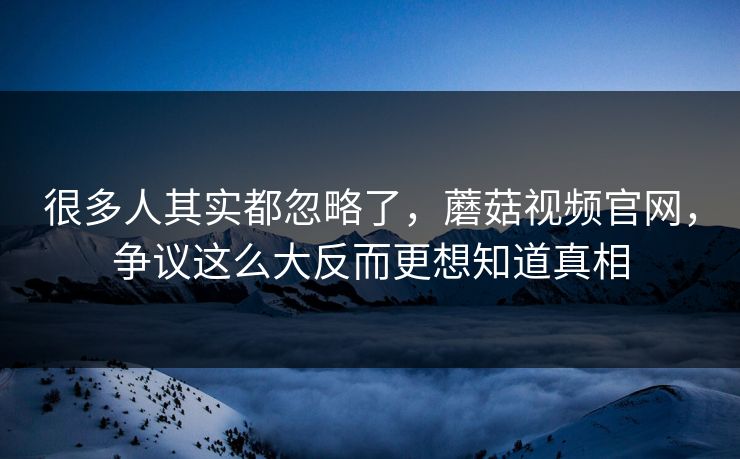 很多人其实都忽略了，蘑菇视频官网，争议这么大反而更想知道真相  第1张