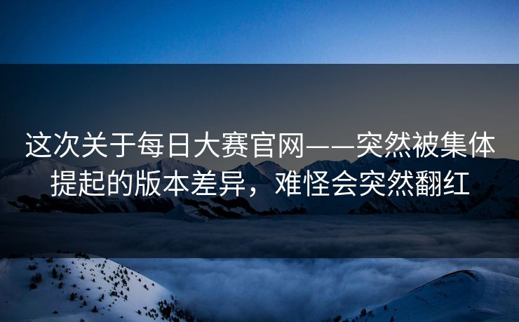 这次关于每日大赛官网——突然被集体提起的版本差异,难怪会突然翻红 第1张 这次关于每日大赛官网——突然被集体提起的版本差异,难怪会突然翻红 第1张