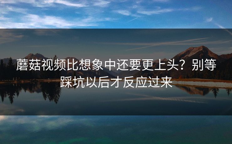 蘑菇视频比想象中还要更上头？别等踩坑以后才反应过来  第1张