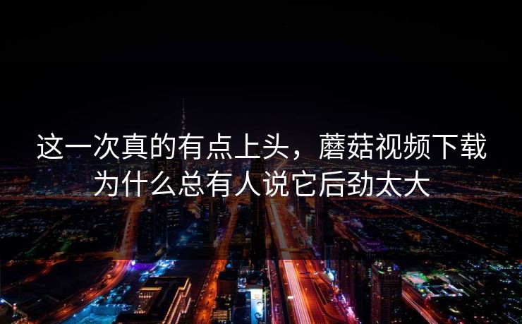 这一次真的有点上头,蘑菇视频下载为什么总有人说它后劲太大 第1张 这一次真的有点上头,蘑菇视频下载为什么总有人说它后劲太大 第1张