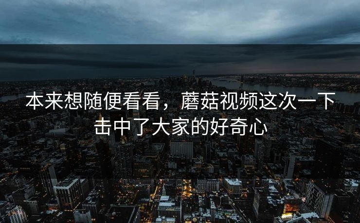 本来想随便看看,蘑菇视频这次一下击中了大家的好奇心 第1张 本来想随便看看,蘑菇视频这次一下击中了大家的好奇心 第1张