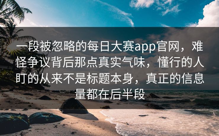 一段被忽略的每日大赛app官网,难怪争议背后那点真实气味,懂行的人盯的从来不是标题本身,真正的信息量都在后半段 第1张 一段被忽略的每日大赛app官网,难怪争议背后那点真实气味,懂行的人盯的从来不是标题本身,真正的信息量都在后半段 第1张