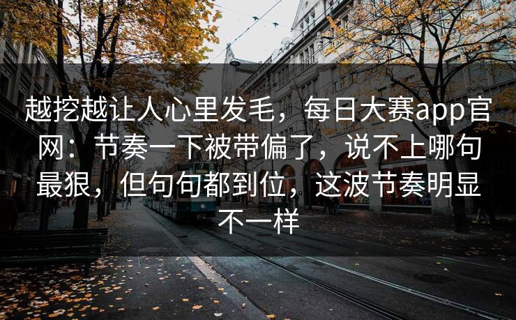越挖越让人心里发毛,每日大赛app官网:节奏一下被带偏了,说不上哪句最狠,但句句都到位,这波节奏明显不一样 第1张 越挖越让人心里发毛,每日大赛app官网:节奏一下被带偏了,说不上哪句最狠,但句句都到位,这波节奏明显不一样 第1张