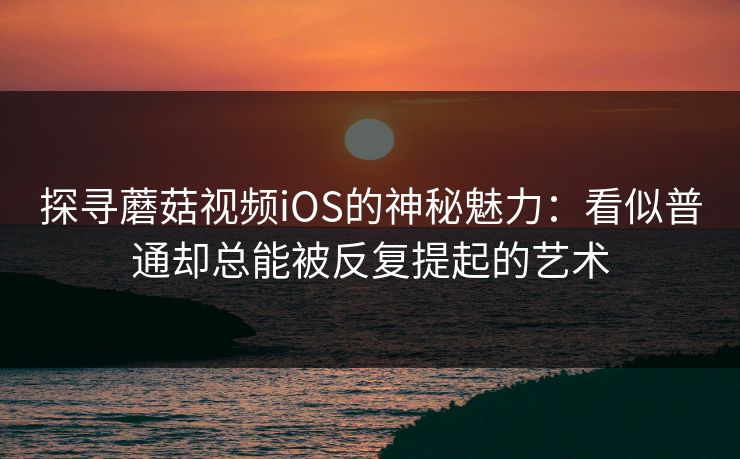 探寻蘑菇视频iOS的神秘魅力:看似普通却总能被反复提起的艺术 第1张 探寻蘑菇视频iOS的神秘魅力:看似普通却总能被反复提起的艺术 第1张