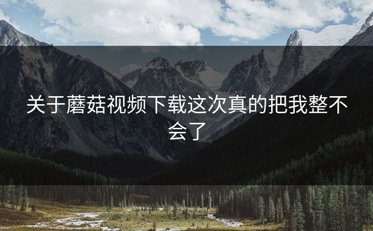 关于蘑菇视频下载这次真的把我整不会了 第1张 关于蘑菇视频下载这次真的把我整不会了 第1张