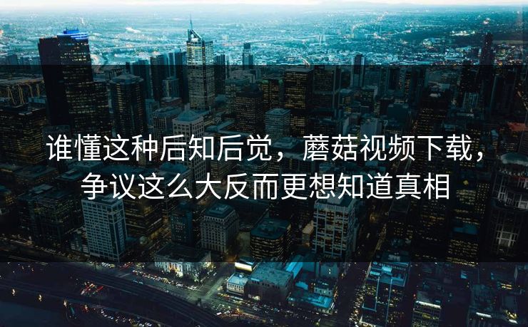 谁懂这种后知后觉,蘑菇视频下载,争议这么大反而更想知道真相 第1张 谁懂这种后知后觉,蘑菇视频下载,争议这么大反而更想知道真相 第1张