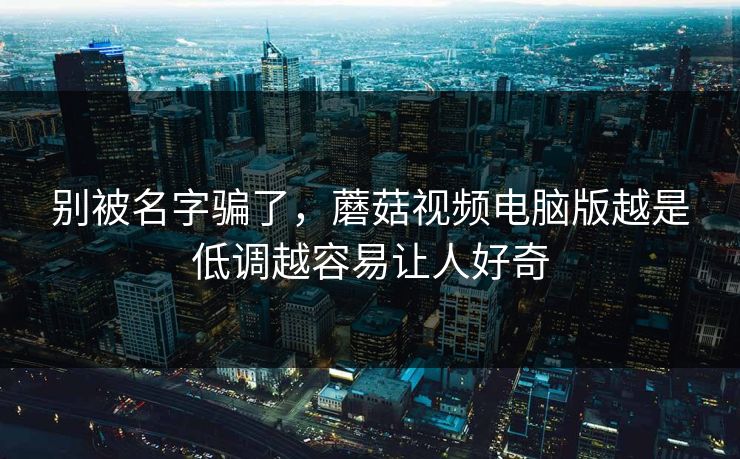 别被名字骗了，蘑菇视频电脑版越是低调越容易让人好奇  第1张