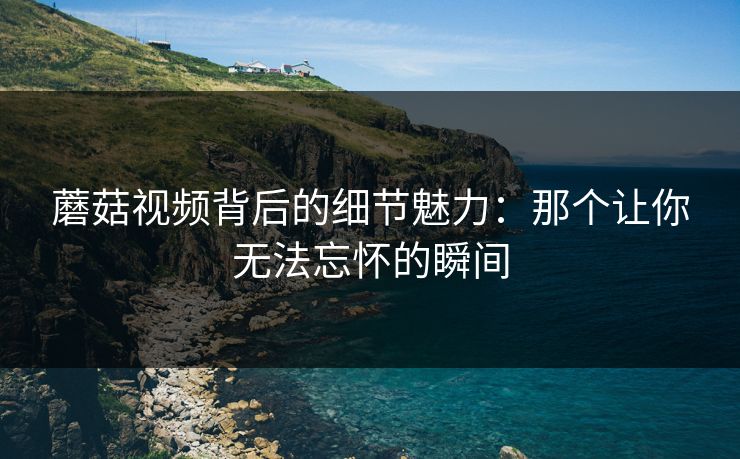 蘑菇视频背后的细节魅力:那个让你无法忘怀的瞬间 第1张 蘑菇视频背后的细节魅力:那个让你无法忘怀的瞬间 第1张