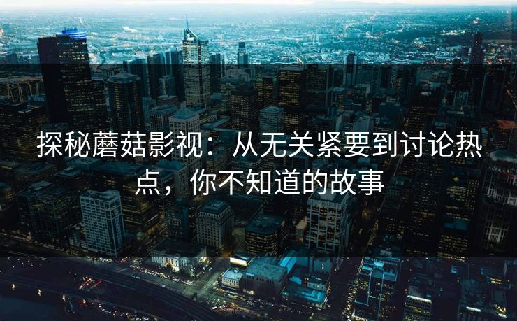 探秘蘑菇影视：从无关紧要到讨论热点，你不知道的故事  第1张