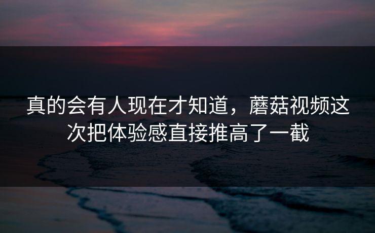 真的会有人现在才知道,蘑菇视频这次把体验感直接推高了一截 第1张 真的会有人现在才知道,蘑菇视频这次把体验感直接推高了一截 第1张