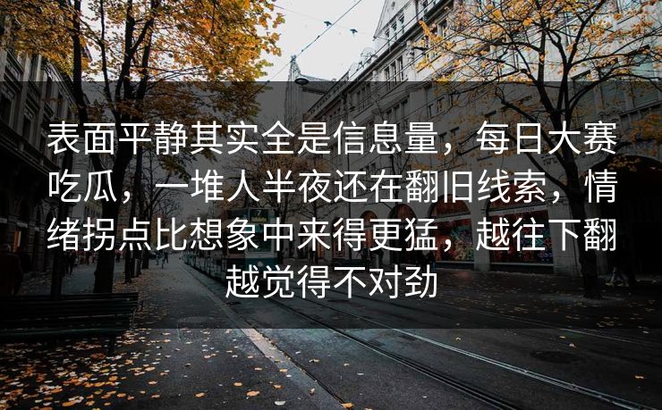 表面平静其实全是信息量,每日大赛吃瓜,一堆人半夜还在翻旧线索,情绪拐点比想象中来得更猛,越往下翻越觉得不对劲 第1张 表面平静其实全是信息量,每日大赛吃瓜,一堆人半夜还在翻旧线索,情绪拐点比想象中来得更猛,越往下翻越觉得不对劲 第1张