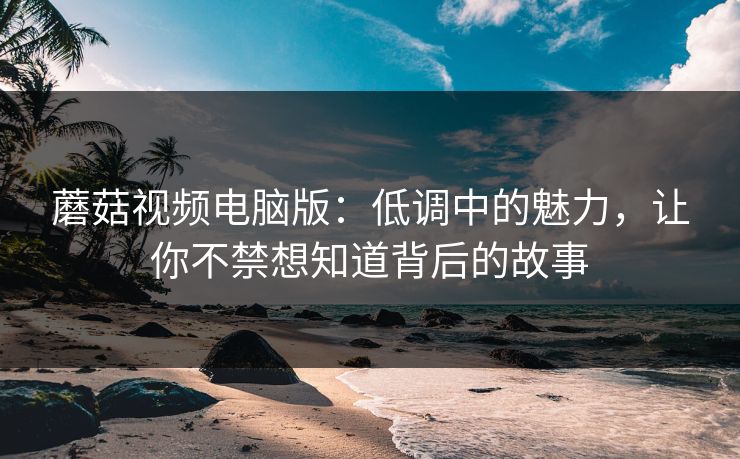 蘑菇视频电脑版:低调中的魅力,让你不禁想知道背后的故事 第1张 蘑菇视频电脑版:低调中的魅力,让你不禁想知道背后的故事 第1张