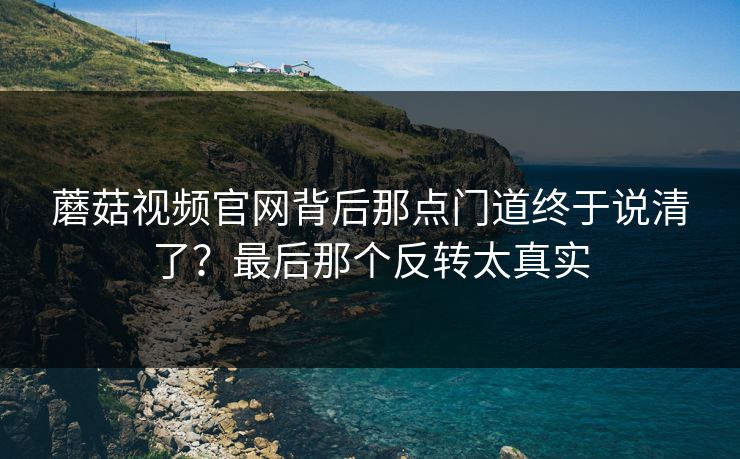 蘑菇视频官网背后那点门道终于说清了?最后那个反转太真实 第1张 蘑菇视频官网背后那点门道终于说清了?最后那个反转太真实 第1张